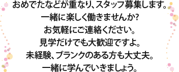 おめでたなどが重なり、スタッフ募集します。
一緒に楽しく働きませんか?お気軽にご連絡ください。見学だけでも大歓迎ですよ。未経験、ブランクのある方も大丈夫。